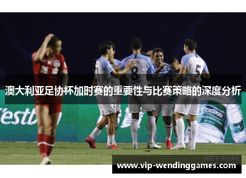 澳大利亚足协杯加时赛的重要性与比赛策略的深度分析