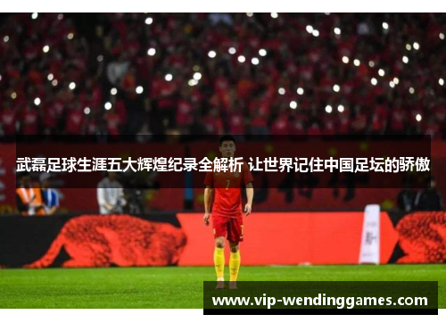 武磊足球生涯五大辉煌纪录全解析 让世界记住中国足坛的骄傲 武磊足球生涯五大辉煌纪录全解析 让世界记住中国足坛的骄傲