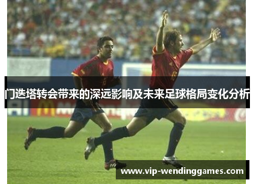 门迭塔转会带来的深远影响及未来足球格局变化分析