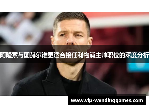阿隆索与图赫尔谁更适合接任利物浦主帅职位的深度分析
