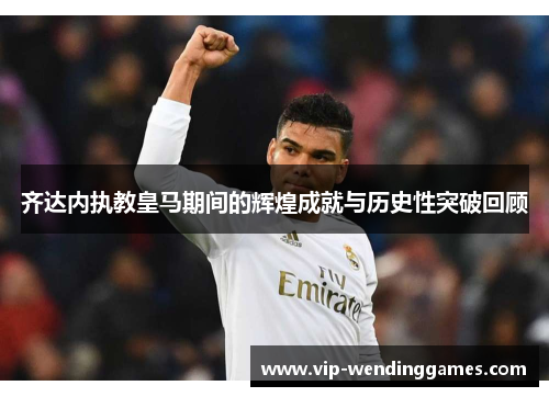 齐达内执教皇马期间的辉煌成就与历史性突破回顾