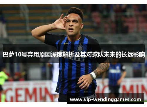 巴萨10号弃用原因深度解析及其对球队未来的长远影响 巴萨10号弃用原因深度解析及其对球队未来的长远影响