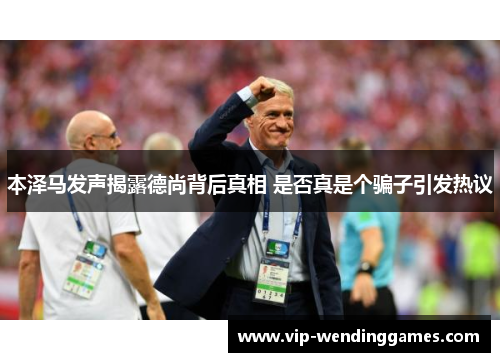 本泽马发声揭露德尚背后真相 是否真是个骗子引发热议